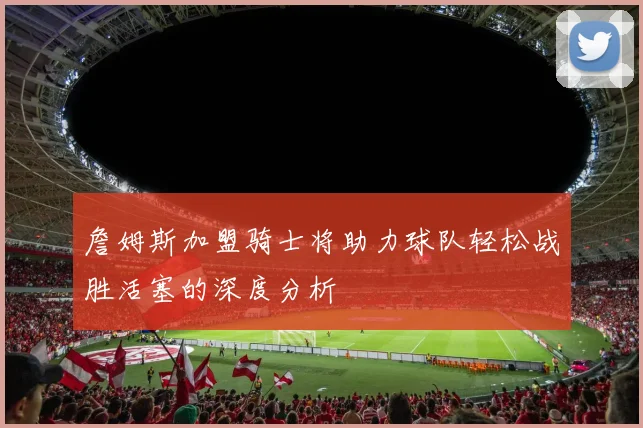 詹姆斯加盟骑士将助力球队轻松战胜活塞的深度分析