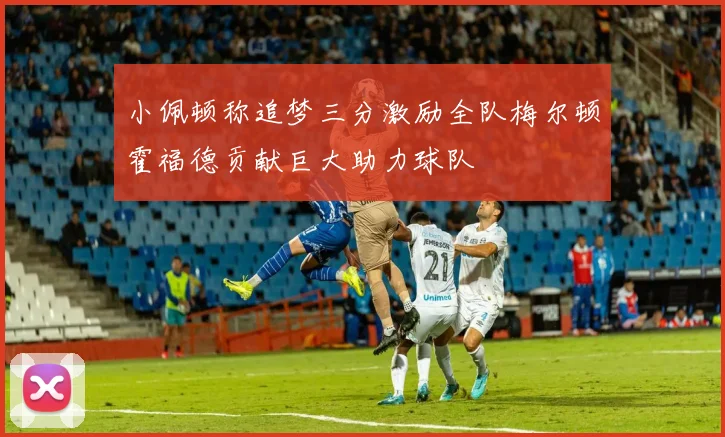 小佩顿称追梦三分激励全队梅尔顿霍福德贡献巨大助力球队