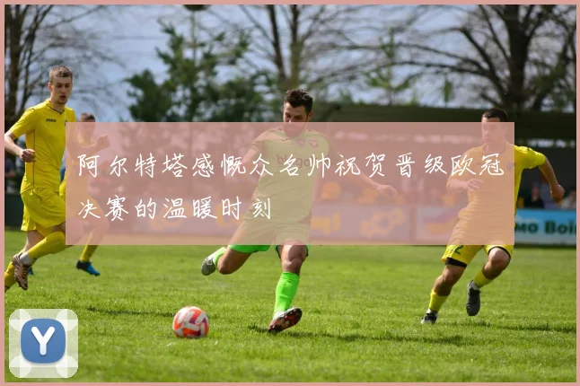 阿尔特塔感慨众名帅祝贺晋级欧冠决赛的温暖时刻