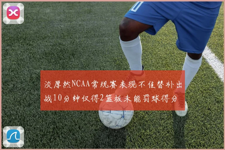 淡厚然NCAA常规赛表现不佳替补出战10分钟仅得2篮板未能罚球得分