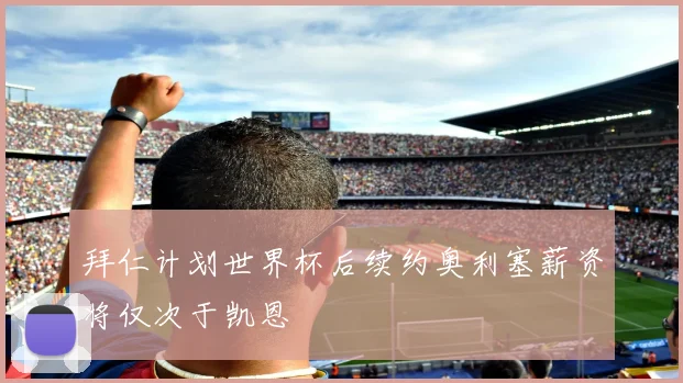 拜仁计划世界杯后续约奥利塞薪资将仅次于凯恩