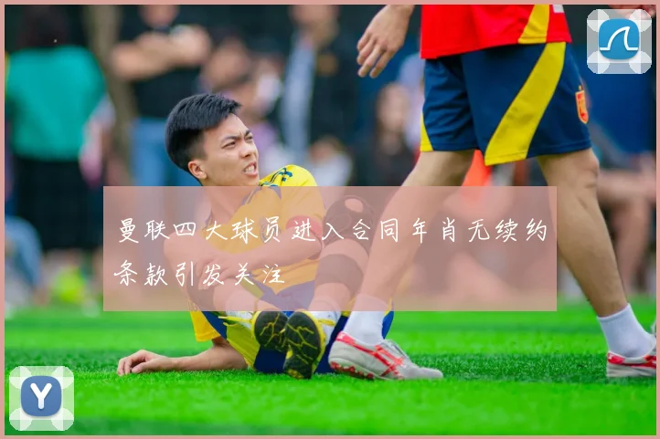 曼联四大球员进入合同年肖无续约条款引发关注