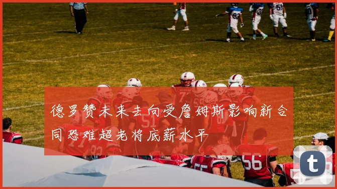 德罗赞未来去向受詹姆斯影响新合同恐难超老将底薪水平