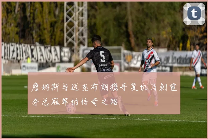 詹姆斯与迈克布朗携手复仇马刺重夺总冠军的传奇之路