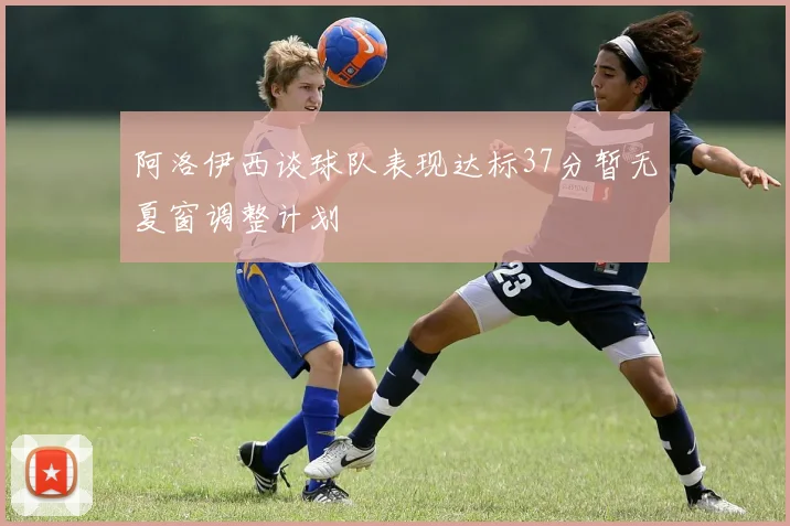 阿洛伊西谈球队表现达标37分暂无夏窗调整计划