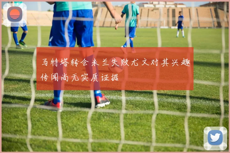 马特塔转会米兰失败尤文对其兴趣传闻尚无实质证据