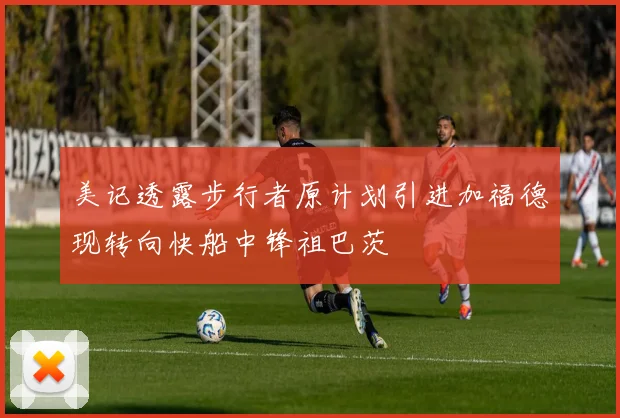 美记透露步行者原计划引进加福德现转向快船中锋祖巴茨