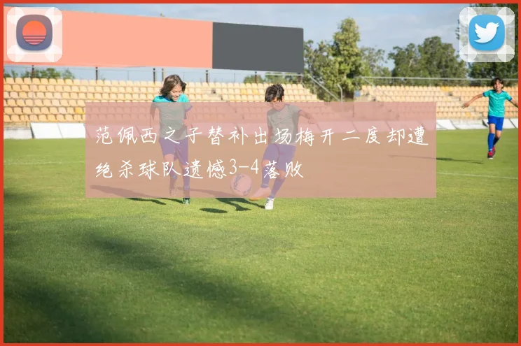 范佩西之子替补出场梅开二度却遭绝杀球队遗憾3-4落败
