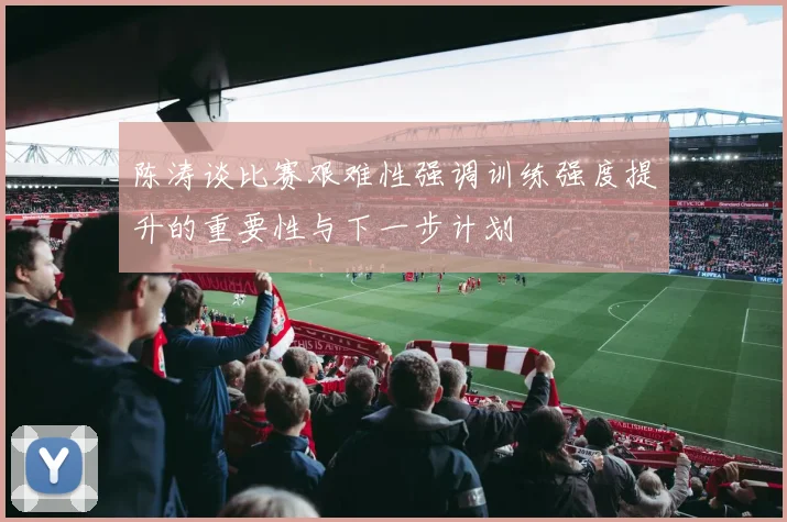 陈涛谈比赛艰难性强调训练强度提升的重要性与下一步计划