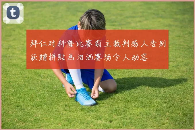 拜仁对科隆比赛前主裁判感人告别获赠拼贴画泪洒赛场令人动容