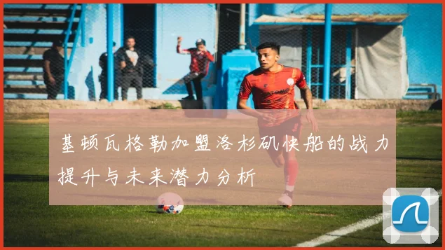 基顿瓦格勒加盟洛杉矶快船的战力提升与未来潜力分析