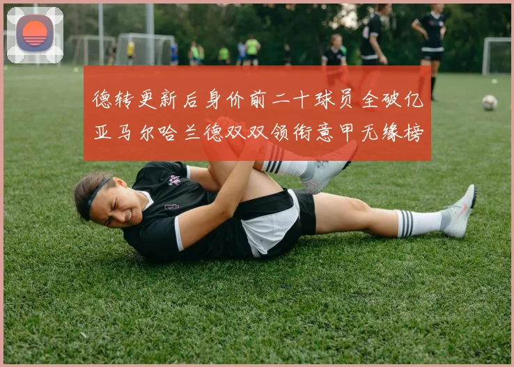 德转更新后身价前二十球员全破亿亚马尔哈兰德双双领衔意甲无缘榜单