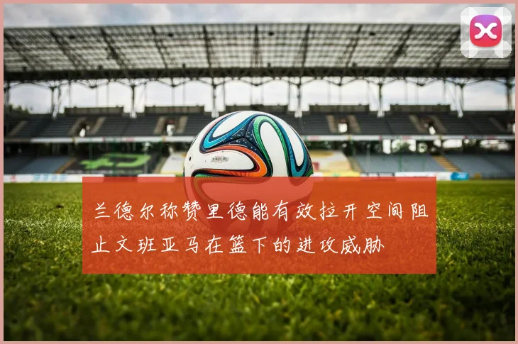 兰德尔称赞里德能有效拉开空间阻止文班亚马在篮下的进攻威胁