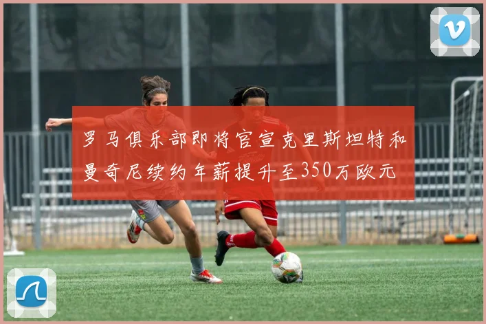 罗马俱乐部即将官宣克里斯坦特和曼奇尼续约年薪提升至350万欧元