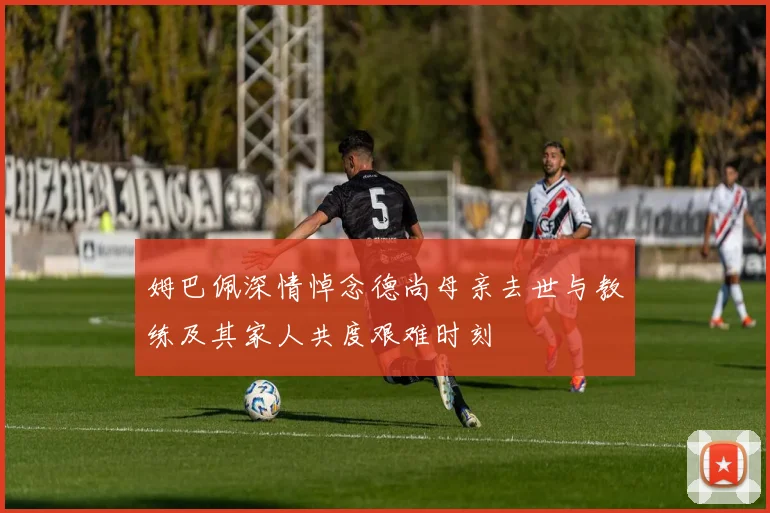 姆巴佩深情悼念德尚母亲去世与教练及其家人共度艰难时刻