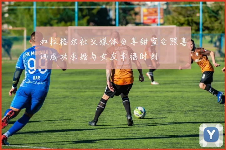 加拉格尔社交媒体分享甜蜜合照喜讯成功求婚与女友幸福时刻