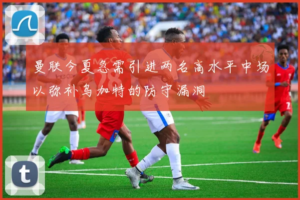 曼联今夏急需引进两名高水平中场以弥补乌加特的防守漏洞