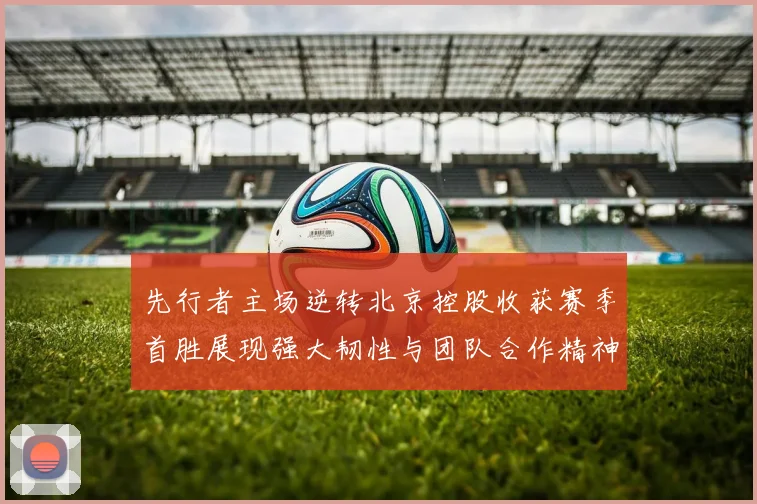 先行者主场逆转北京控股收获赛季首胜展现强大韧性与团队合作精神