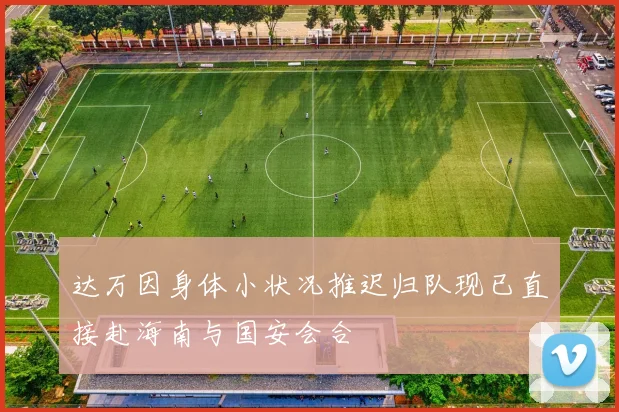 达万因身体小状况推迟归队现已直接赴海南与国安会合