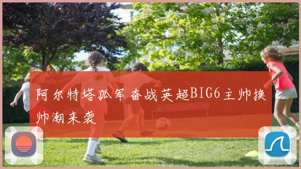 阿尔特塔孤军奋战英超BIG6主帅换帅潮来袭