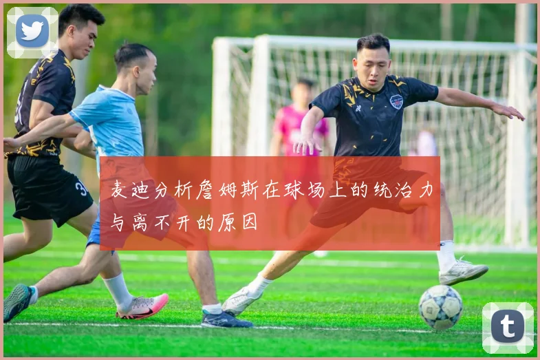 麦迪分析詹姆斯在球场上的统治力与离不开的原因