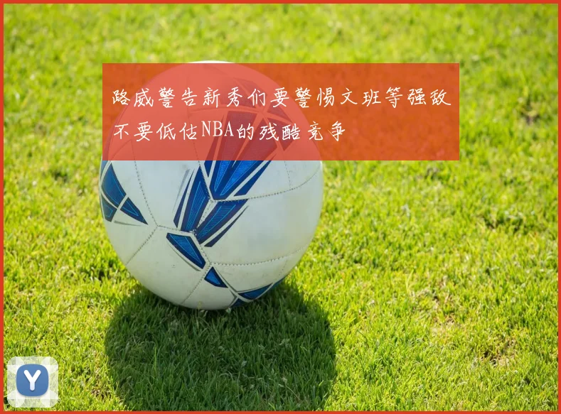 路威警告新秀们要警惕文班等强敌不要低估NBA的残酷竞争