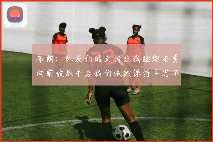 布朗：队友们的支持让我继续奋勇向前被扳平后我们依然保持斗志不言放弃