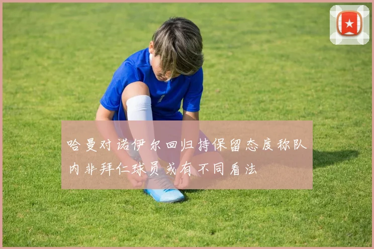 哈曼对诺伊尔回归持保留态度称队内非拜仁球员或有不同看法