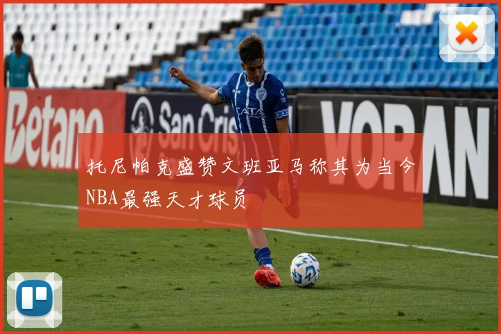 托尼帕克盛赞文班亚马称其为当今NBA最强天才球员