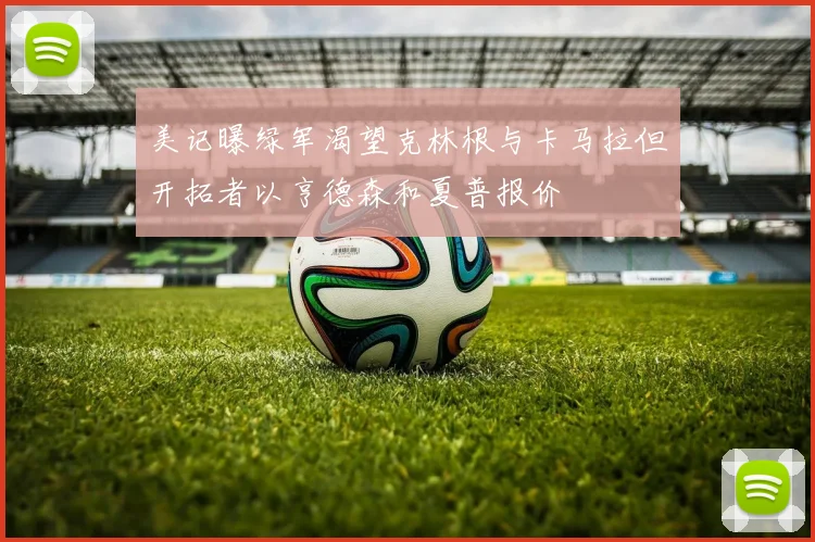 美记曝绿军渴望克林根与卡马拉但开拓者以亨德森和夏普报价